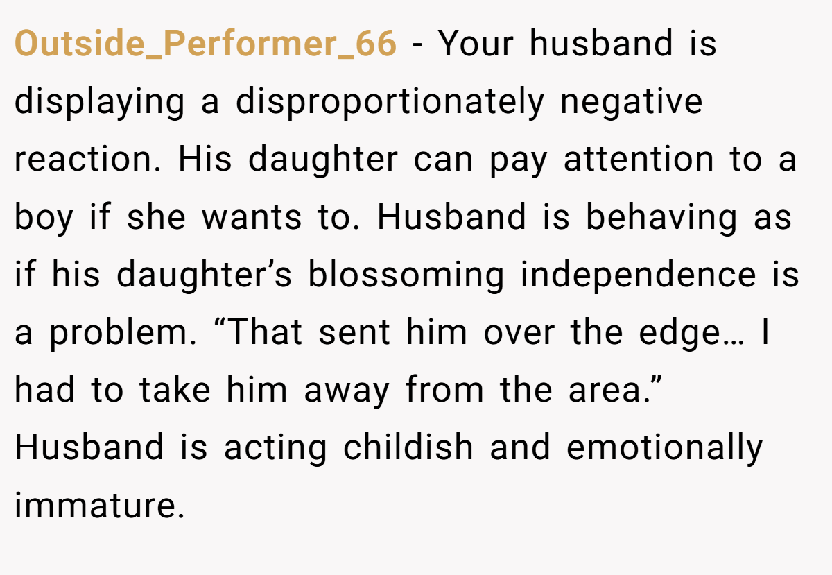 Outside_Performer_66 − Your husband is displaying a disproportionately negative reaction. His daughter can pay attention to a boy if she wants to. Husband is behaving as if his daughter’s blossoming independence is a problem. “That sent him over the edge… I had to take him away from the area.” Husband is acting childish and emotionally immature.