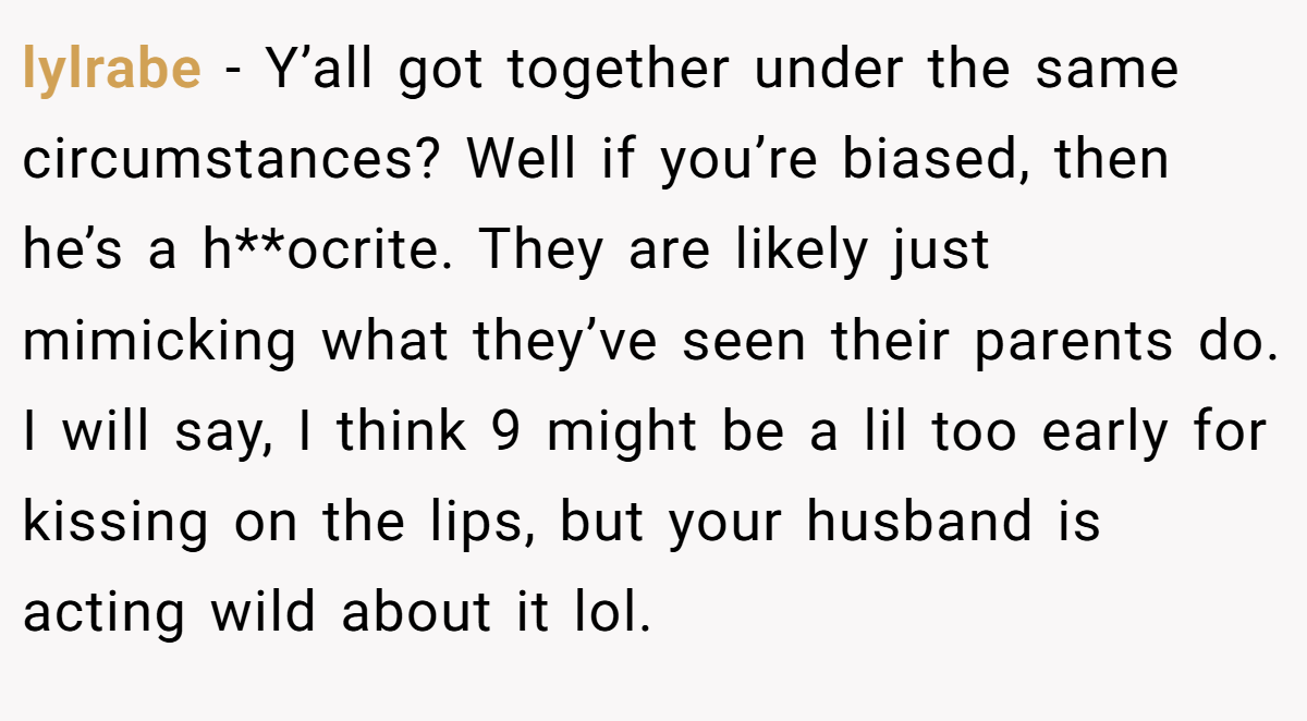 lylrabe − Y’all got together under the same circumstances? Well if you’re biased, then he’s a h**ocrite. They are likely just mimicking what they’ve seen their parents do. I will say, I think 9 might be a lil too early for kissing on the lips, but your husband is acting wild about it lol.