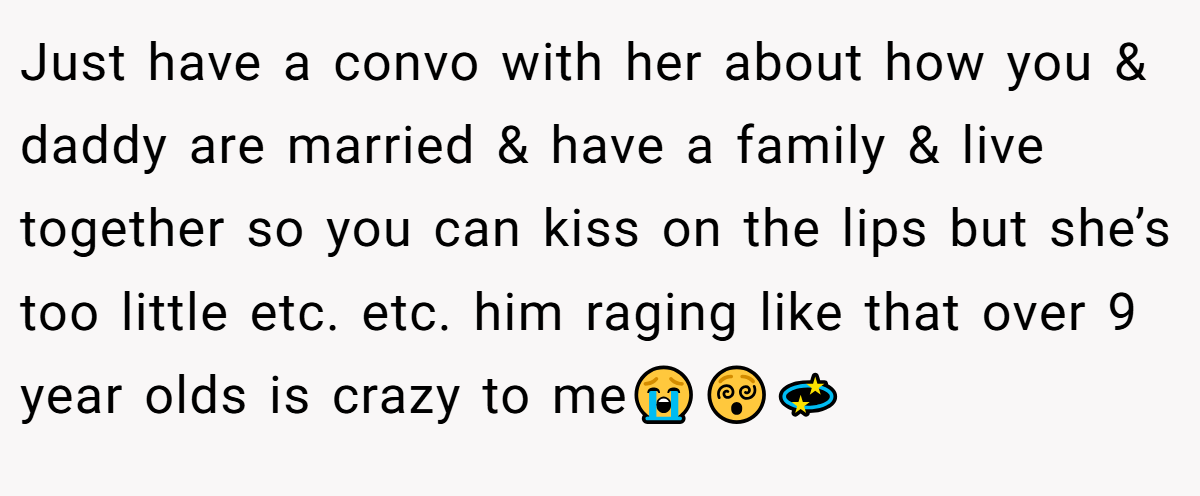 Just have a convo with her about how you & daddy are married & have a family & live together so you can kiss on the lips but she’s too little etc. etc. him raging like that over 9 year olds is crazy to me😭😵‍💫