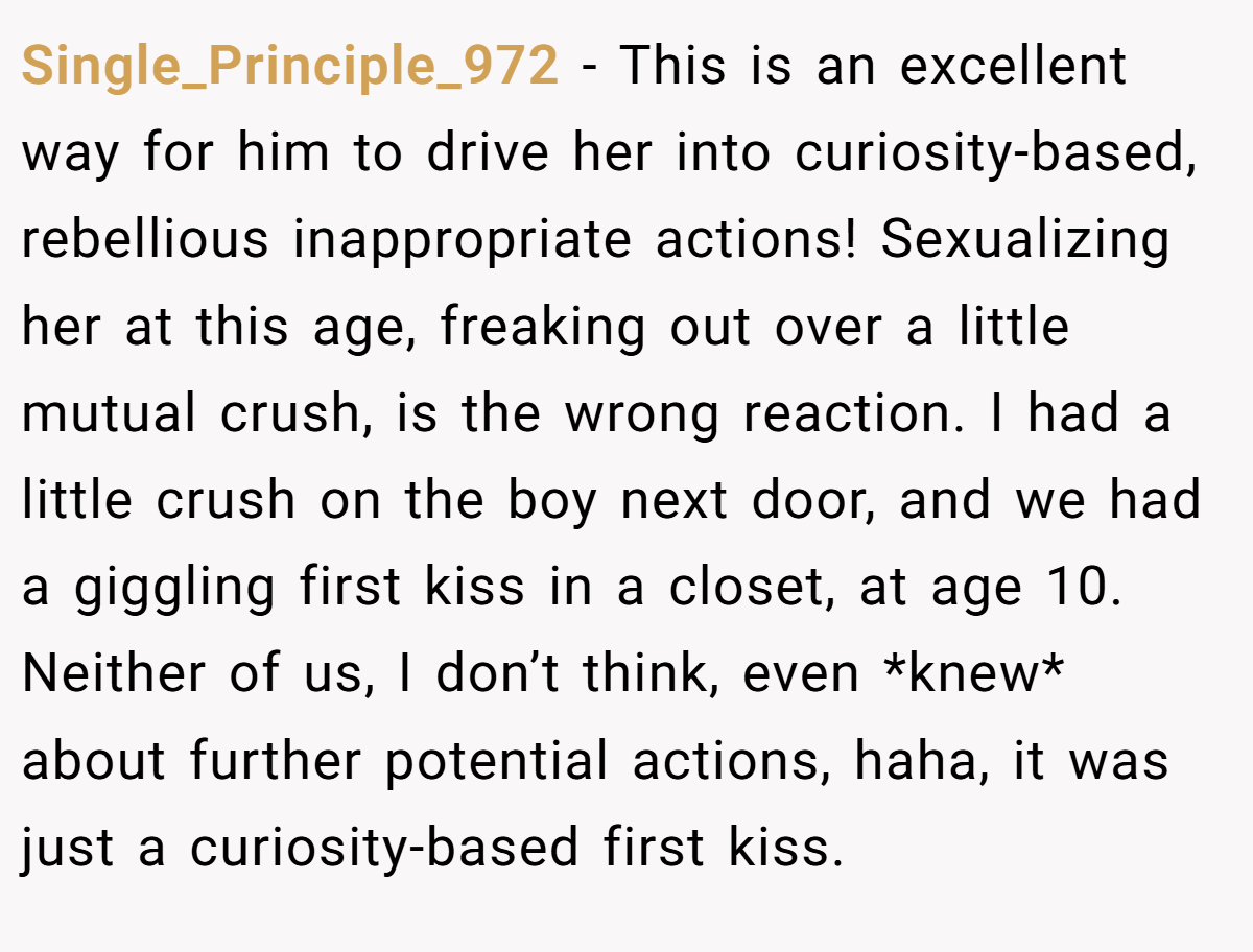 Single_Principle_972 − This is an excellent way for him to drive her into curiosity-based, rebellious inappropriate actions! Sexualizing her at this age, freaking out over a little mutual crush, is the wrong reaction. I had a little crush on the boy next door, and we had a giggling first kiss in a closet, at age 10. Neither of us, I don’t think, even *knew* about further potential actions, haha, it was just a curiosity-based first kiss.