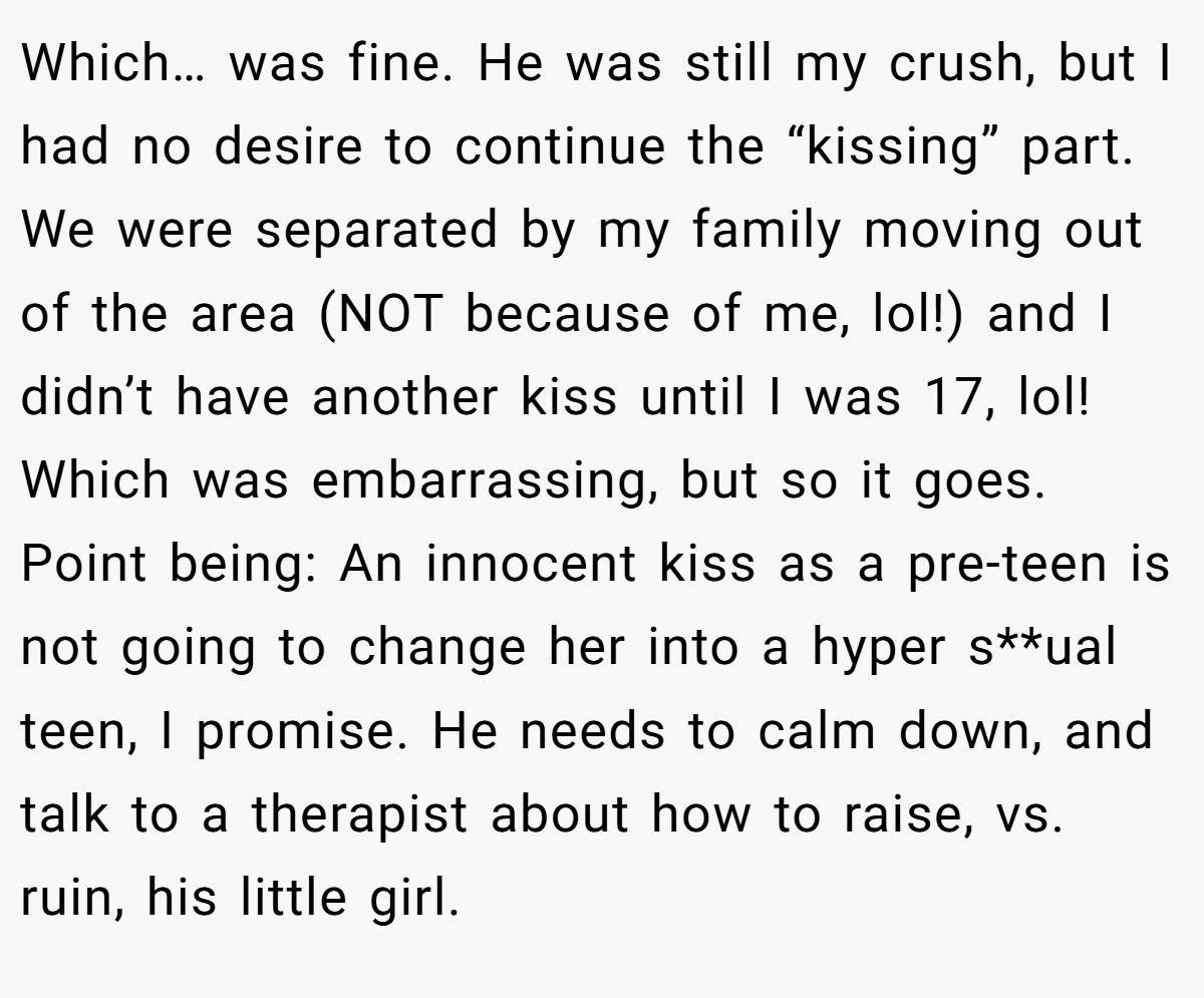 Which… was fine. He was still my crush, but I had no desire to continue the “kissing” part. We were separated by my family moving out of the area (NOT because of me, lol!) and I didn’t have another kiss until I was 17, lol! Which was embarrassing, but so it goes. Point being: An innocent kiss as a pre-teen is not going to change her into a hyper s**ual teen, I promise. He needs to calm down, and talk to a therapist about how to raise, vs. ruin, his little girl.