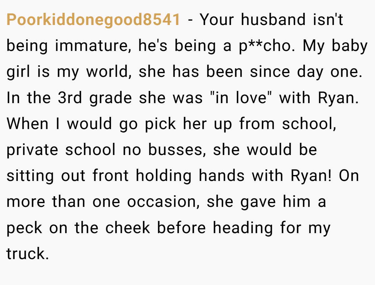 Poorkiddonegood8541 − Your husband isn't being immature, he's being a p**cho. My baby girl is my world, she has been since day one. In the 3rd grade she was 