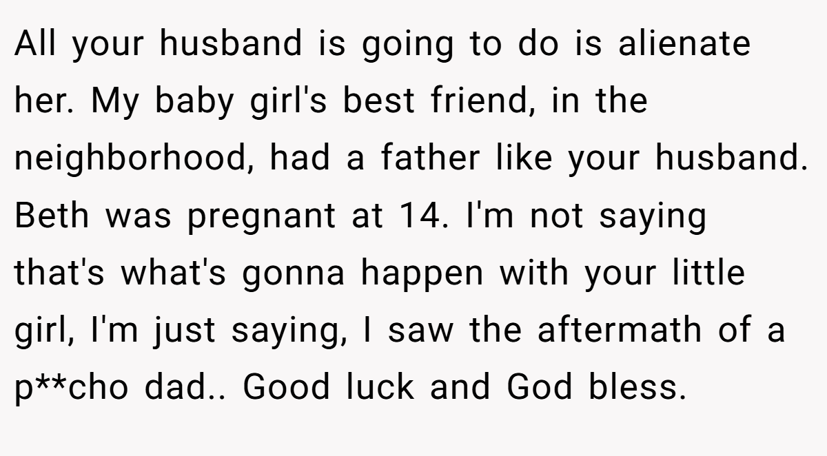 All your husband is going to do is alienate her. My baby girl's best friend, in the neighborhood, had a father like your husband. Beth was pregnant at 14. I'm not saying that's what's gonna happen with your little girl, I'm just saying, I saw the aftermath of a p**cho dad.. Good luck and God bless.