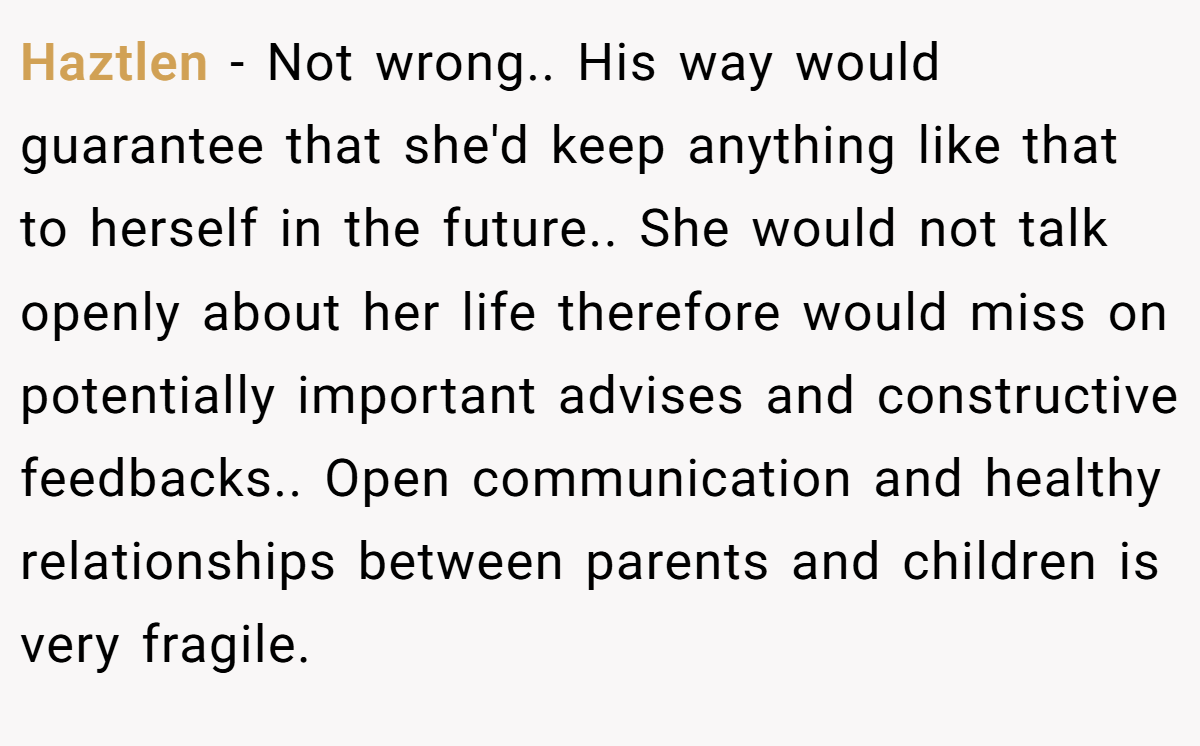 Haztlen − Not wrong.. His way would guarantee that she'd keep anything like that to herself in the future.. She would not talk openly about her life therefore would miss on potentially important advises and constructive feedbacks.. Open communication and healthy relationships between parents and children is very fragile.
