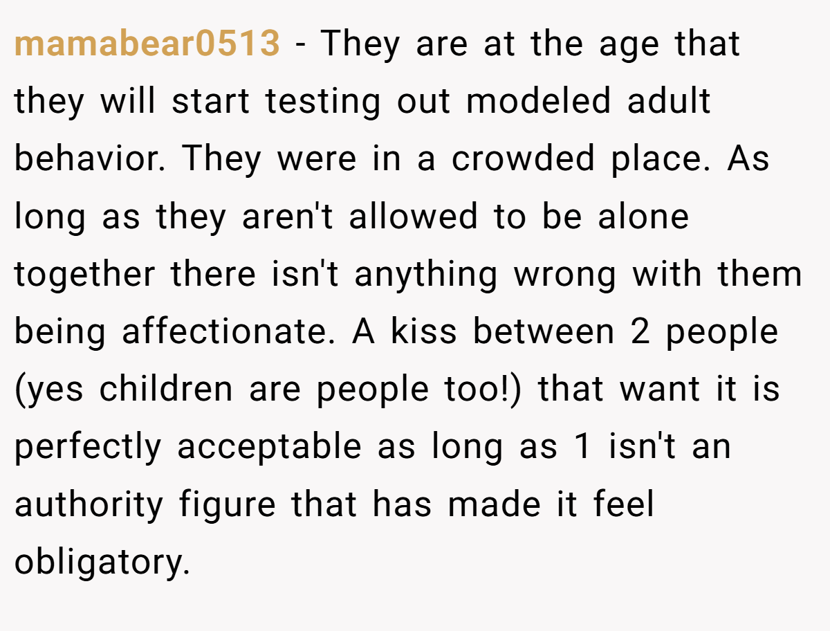 mamabear0513 − They are at the age that they will start testing out modeled adult behavior. They were in a crowded place. As long as they aren't allowed to be alone together there isn't anything wrong with them being affectionate. A kiss between 2 people (yes children are people too!) that want it is perfectly acceptable as long as 1 isn't an authority figure that has made it feel obligatory.