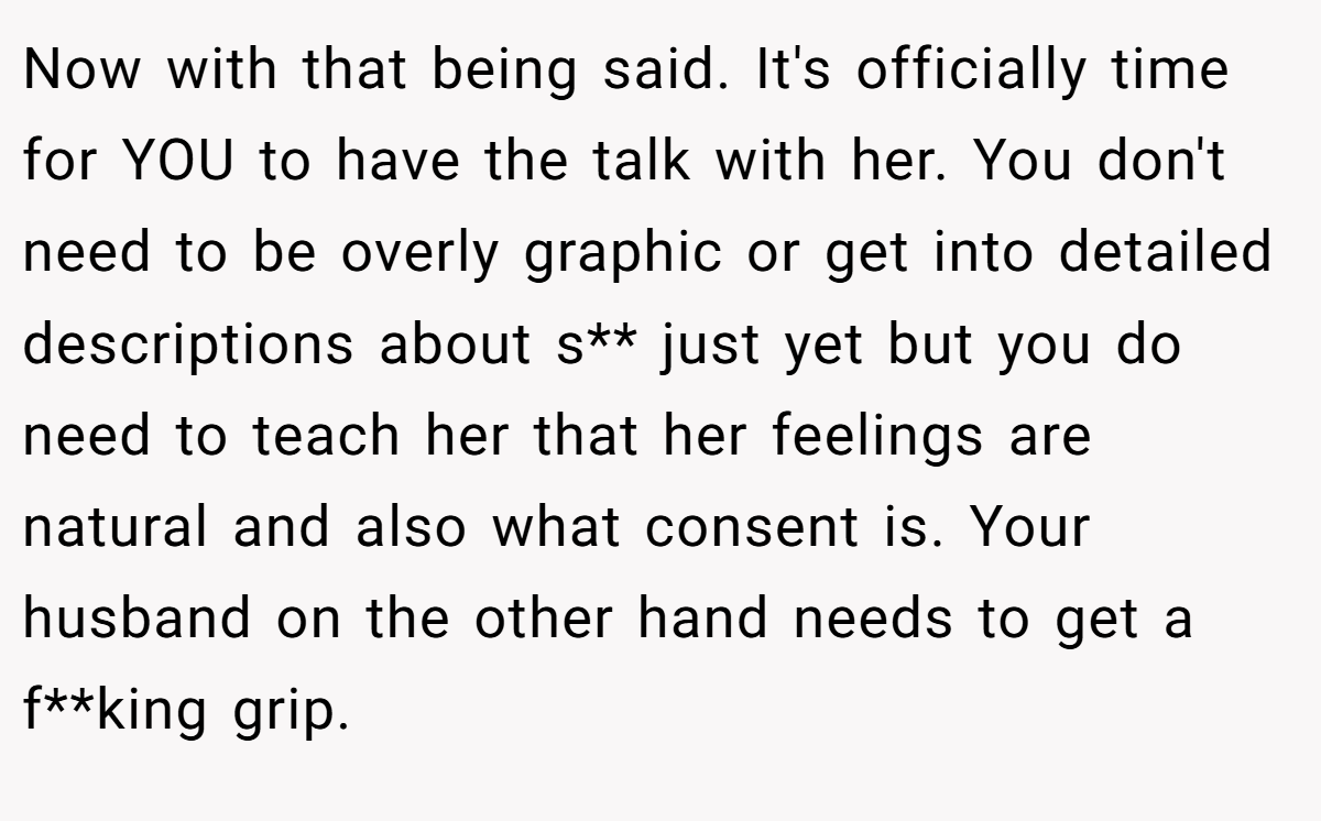 Now with that being said. It's officially time for YOU to have the talk with her. You don't need to be overly graphic or get into detailed descriptions about s** just yet but you do need to teach her that her feelings are natural and also what consent is. Your husband on the other hand needs to get a f**king grip.