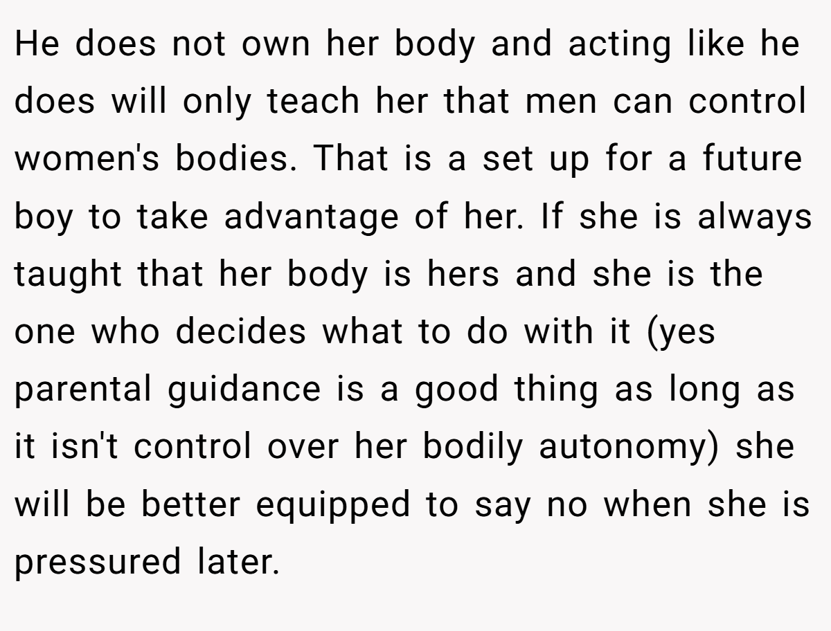 He does not own her body and acting like he does will only teach her that men can control women's bodies. That is a set up for a future boy to take advantage of her. If she is always taught that her body is hers and she is the one who decides what to do with it (yes parental guidance is a good thing as long as it isn't control over her bodily autonomy) she will be better equipped to say no when she is pressured later.