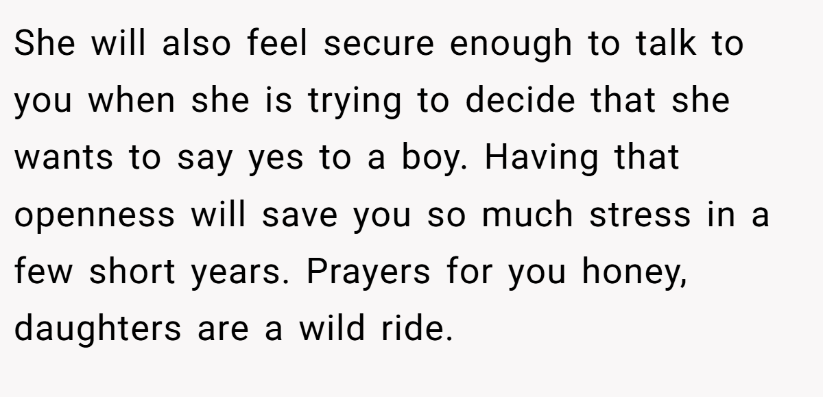 She will also feel secure enough to talk to you when she is trying to decide that she wants to say yes to a boy. Having that openness will save you so much stress in a few short years. Prayers for you honey, daughters are a wild ride.