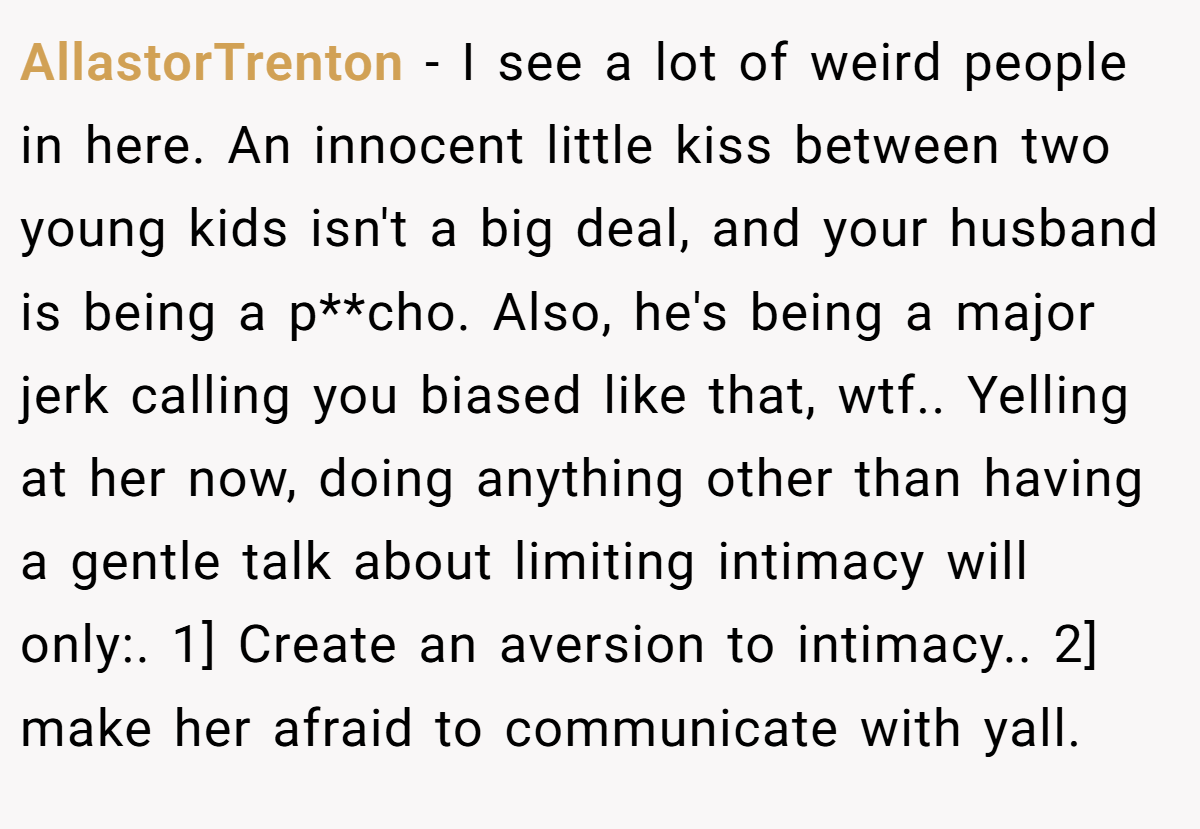 AllastorTrenton − I see a lot of weird people in here. An innocent little kiss between two young kids isn't a big deal, and your husband is being a p**cho. Also, he's being a major jerk calling you biased like that, wtf.. Yelling at her now, doing anything other than having a gentle talk about limiting intimacy will only:. 1] Create an aversion to intimacy.. 2] make her afraid to communicate with yall.