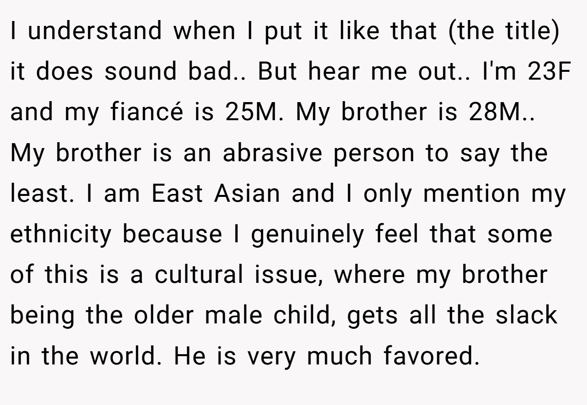 I understand when I put it like that (the title) it does sound bad.. But hear me out.. I'm 23F and my fiancé is 25M. My brother is 28M.. My brother is an abrasive person to say the least. I am East Asian and I only mention my ethnicity because I genuinely feel that some of this is a cultural issue, where my brother being the older male child, gets all the slack in the world. He is very much favored.