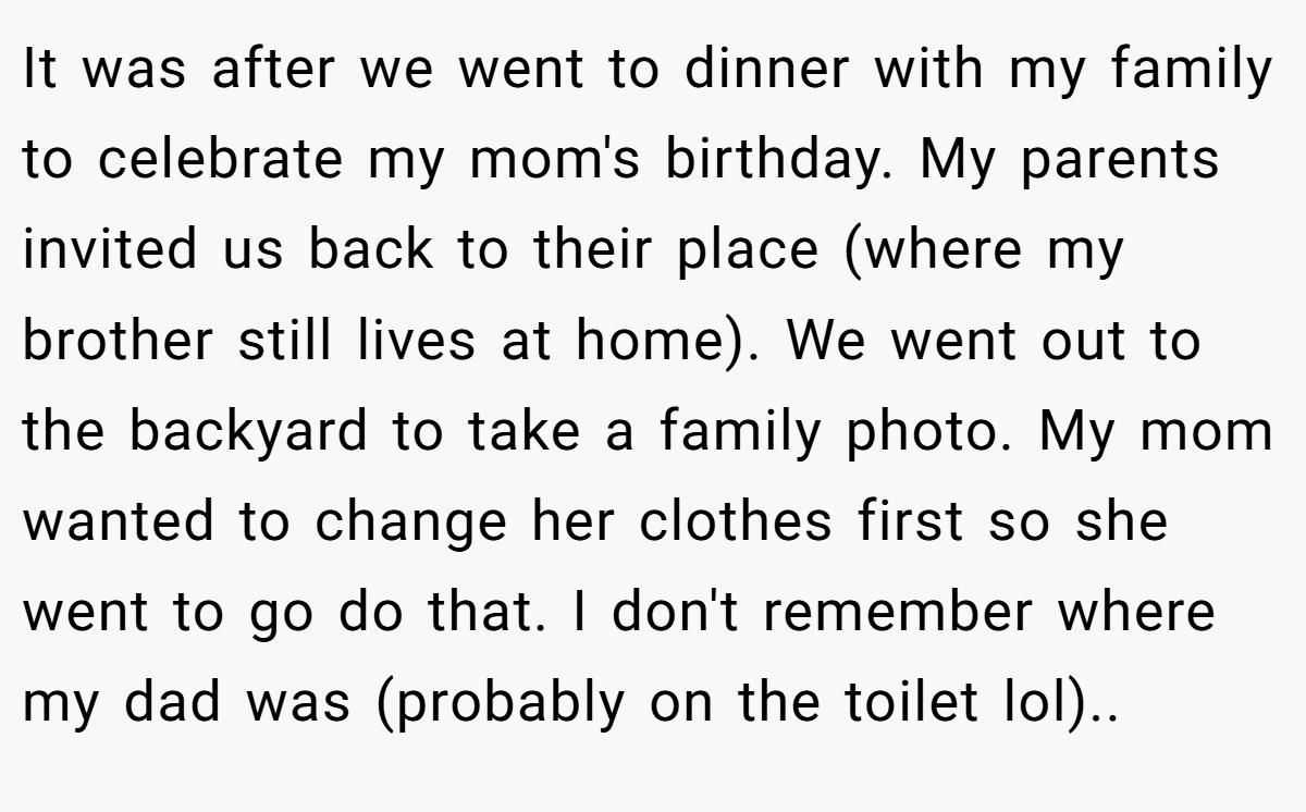 It was after we went to dinner with my family to celebrate my mom's birthday. My parents invited us back to their place (where my brother still lives at home). We went out to the backyard to take a family photo. My mom wanted to change her clothes first so she went to go do that. I don't remember where my dad was (probably on the toilet lol)..