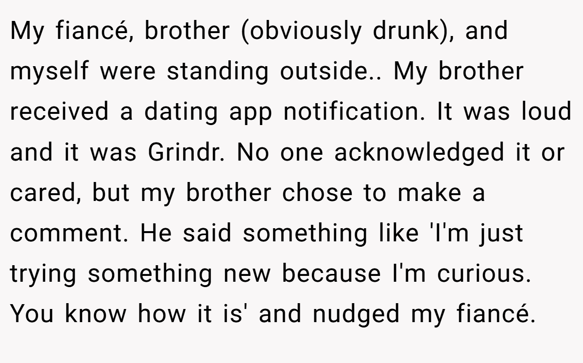 My fiancé, brother (obviously drunk), and myself were standing outside.. My brother received a dating app notification. It was loud and it was Grindr. No one acknowledged it or cared, but my brother chose to make a comment. He said something like 'I'm just trying something new because I'm curious. You know how it is' and nudged my fiancé.