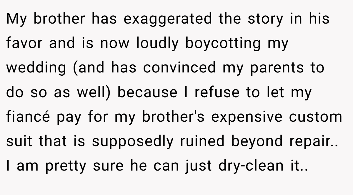 My brother has exaggerated the story in his favor and is now loudly boycotting my wedding (and has convinced my parents to do so as well) because I refuse to let my fiancé pay for my brother's expensive custom suit that is supposedly ruined beyond repair.. I am pretty sure he can just dry-clean it..