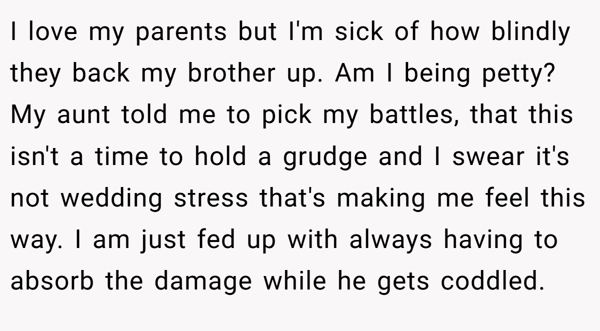 I love my parents but I'm sick of how blindly they back my brother up. Am I being petty? My aunt told me to pick my battles, that this isn't a time to hold a grudge and I swear it's not wedding stress that's making me feel this way. I am just fed up with always having to absorb the damage while he gets coddled.