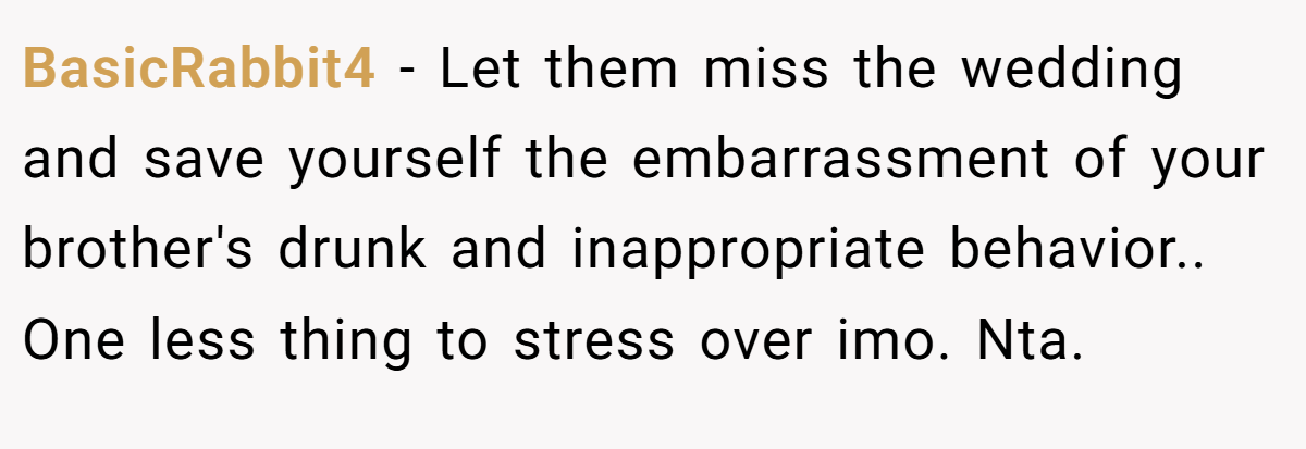 BasicRabbit4 − Let them miss the wedding and save yourself the embarrassment of your brother's drunk and inappropriate behavior.. One less thing to stress over imo. Nta.