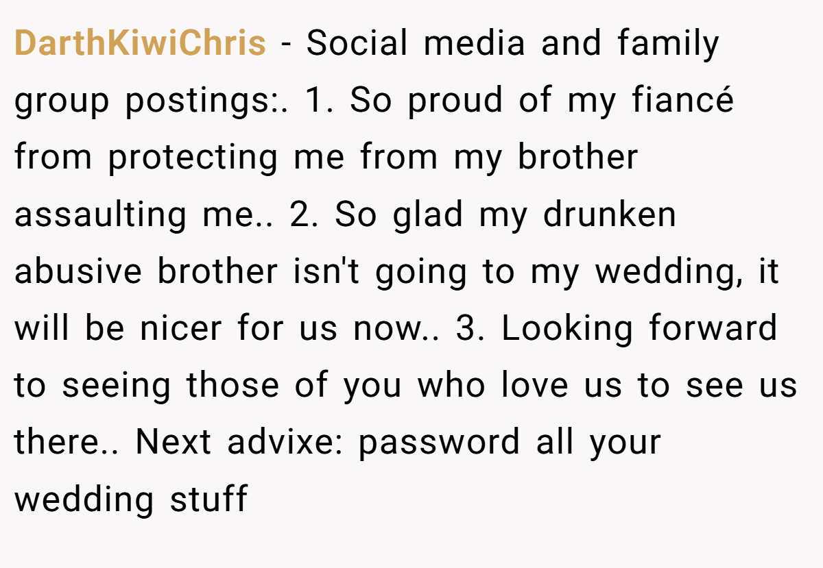 DarthKiwiChris − Social media and family group postings:. 1. So proud of my fiancé from protecting me from my brother assaulting me.. 2. So glad my drunken abusive brother isn't going to my wedding, it will be nicer for us now.. 3. Looking forward to seeing those of you who love us to see us there.. Next advixe: password all your wedding stuff