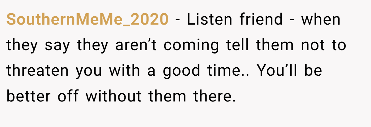 SouthernMeMe_2020 − Listen friend - when they say they aren’t coming tell them not to threaten you with a good time.. You’ll be better off without them there.
