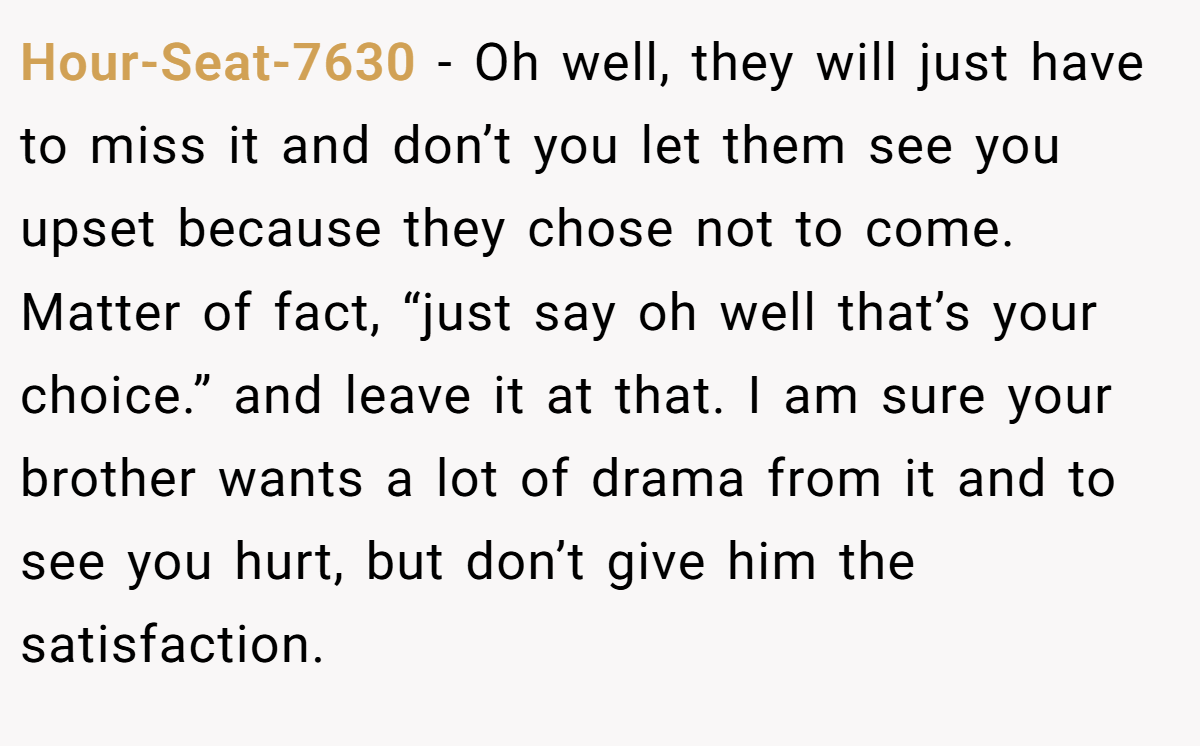 Hour-Seat-7630 − Oh well, they will just have to miss it and don’t you let them see you upset because they chose not to come. Matter of fact, “just say oh well that’s your choice.” and leave it at that. I am sure your brother wants a lot of drama from it and to see you hurt, but don’t give him the satisfaction.