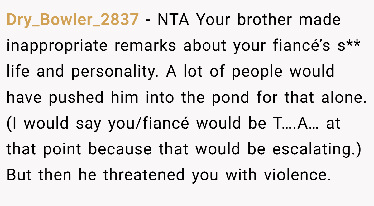 Dry_Bowler_2837 − NTA Your brother made inappropriate remarks about your fiancé’s s** life and personality. A lot of people would have pushed him into the pond for that alone. (I would say you/fiancé would be T….A… at that point because that would be escalating.) But then he threatened you with violence.