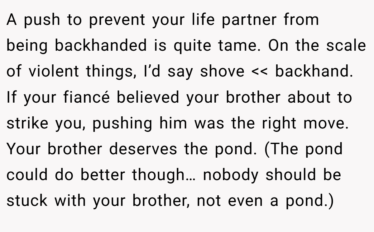 A push to prevent your life partner from being backhanded is quite tame. On the scale of violent things, I’d say shove << backhand. If your fiancé believed your brother about to strike you, pushing him was the right move. Your brother deserves the pond. (The pond could do better though… nobody should be stuck with your brother, not even a pond.)