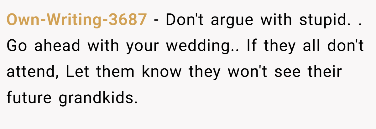 Own-Writing-3687 − Don't argue with stupid. . Go ahead with your wedding.. If they all don't attend, Let them know they won't see their future grandkids.