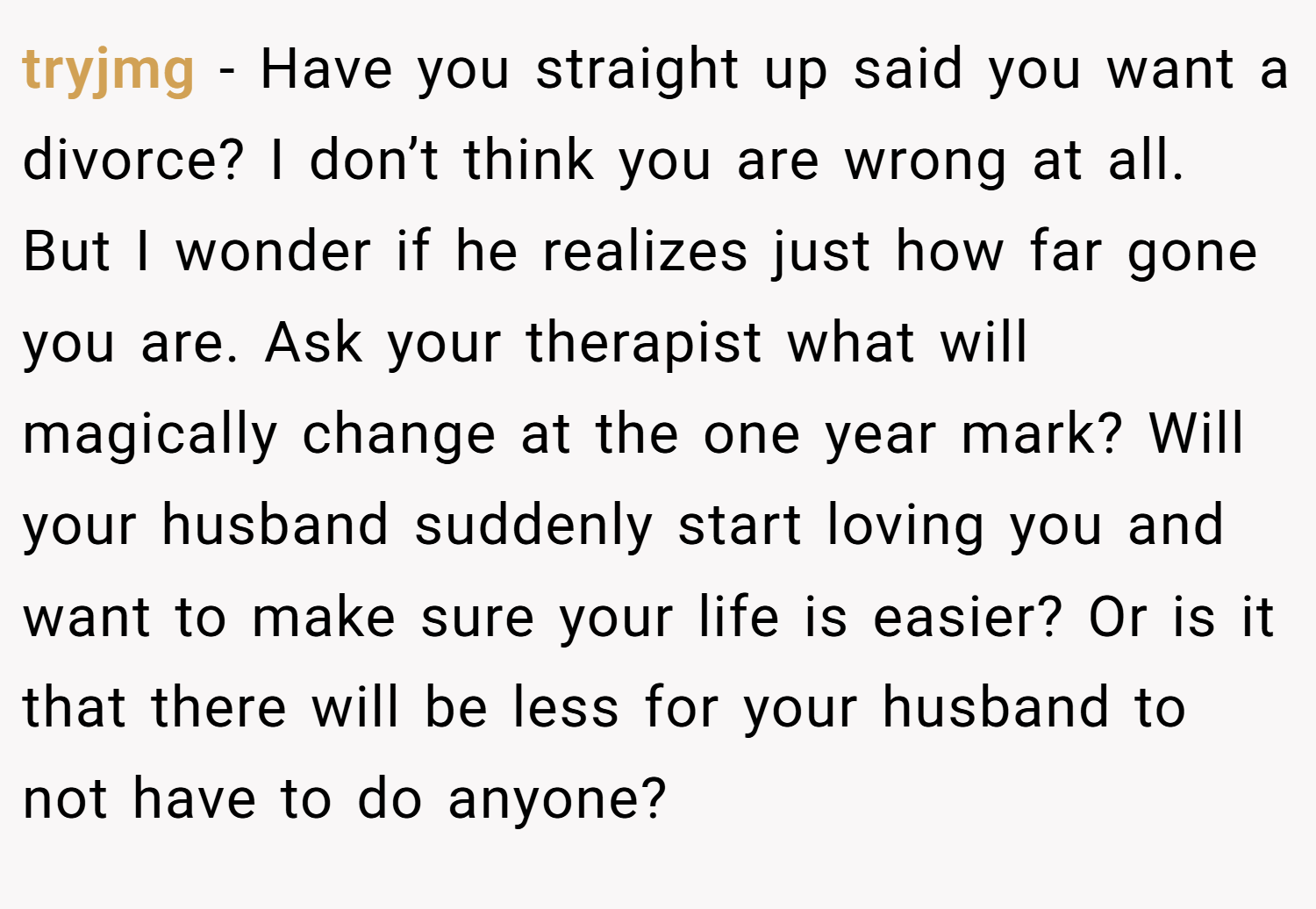 tryjmg − Have you straight up said you want a divorce? I don’t think you are wrong at all. But I wonder if he realizes just how far gone you are. Ask your therapist what will magically change at the one year mark? Will your husband suddenly start loving you and want to make sure your life is easier? Or is it that there will be less for your husband to not have to do anyone?