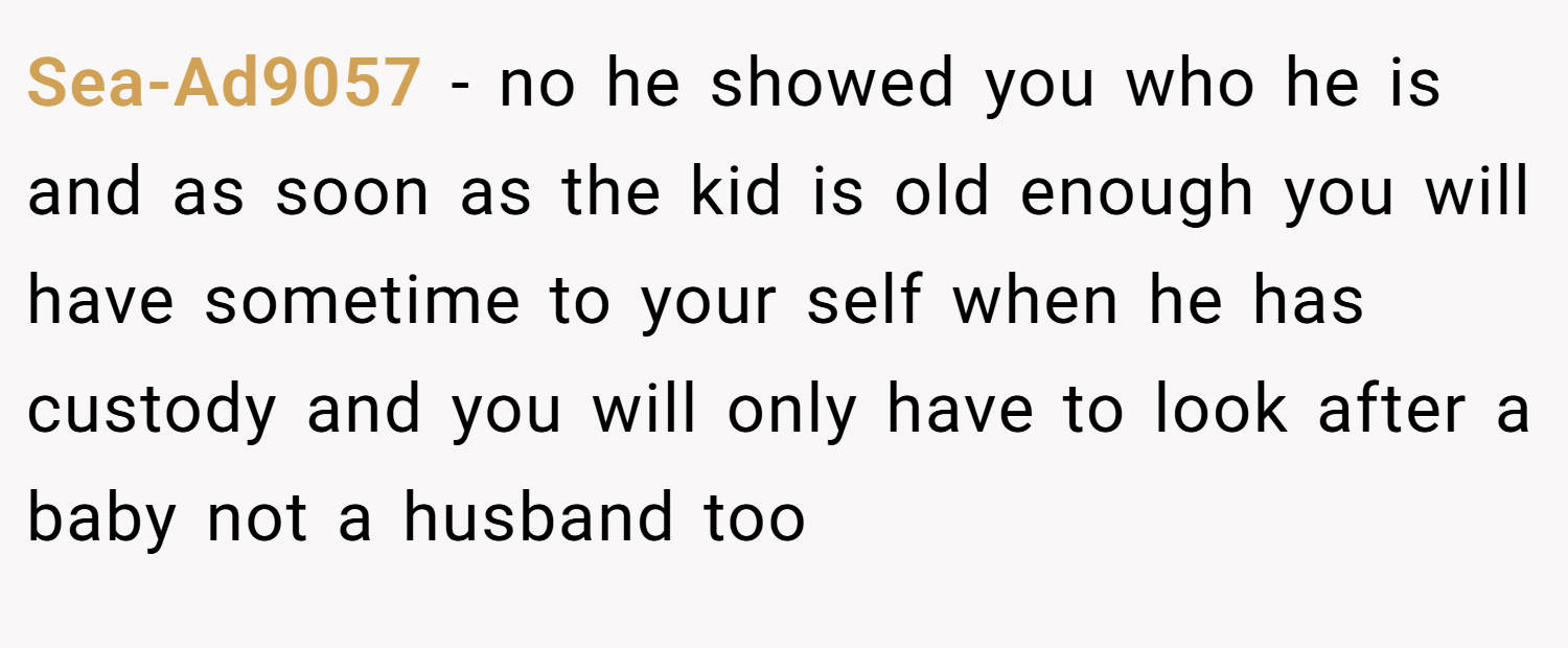 Sea-Ad9057 − no he showed you who he is and as soon as the kid is old enough you will have sometime to your self when he has custody and you will only have to look after a baby not a husband too