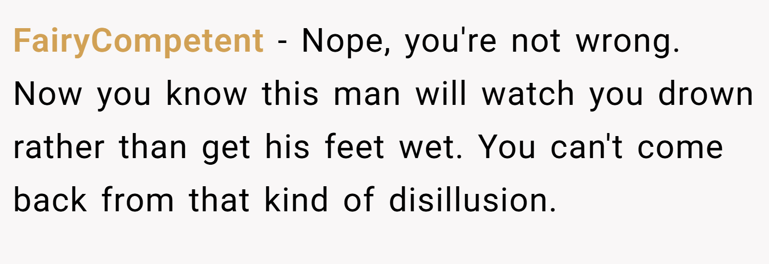 FairyCompetent − Nope, you're not wrong. Now you know this man will watch you drown rather than get his feet wet. You can't come back from that kind of disillusion.