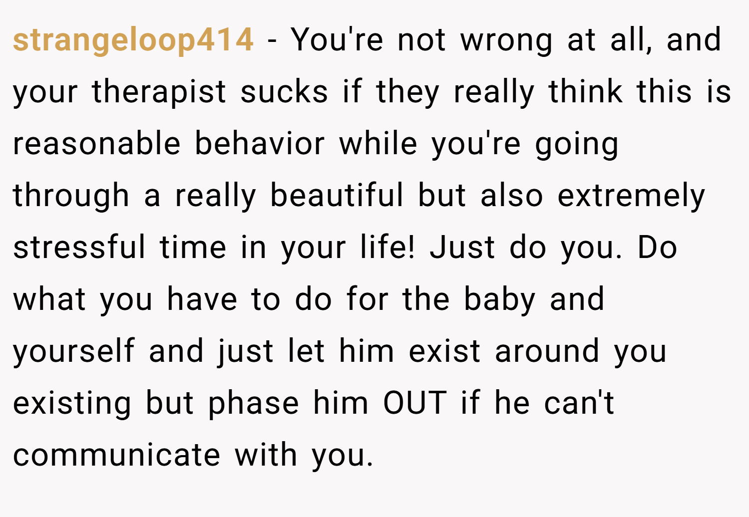strangeloop414 − You're not wrong at all, and your therapist sucks if they really think this is reasonable behavior while you're going through a really beautiful but also extremely stressful time in your life! Just do you. Do what you have to do for the baby and yourself and just let him exist around you existing but phase him OUT if he can't communicate with you.
