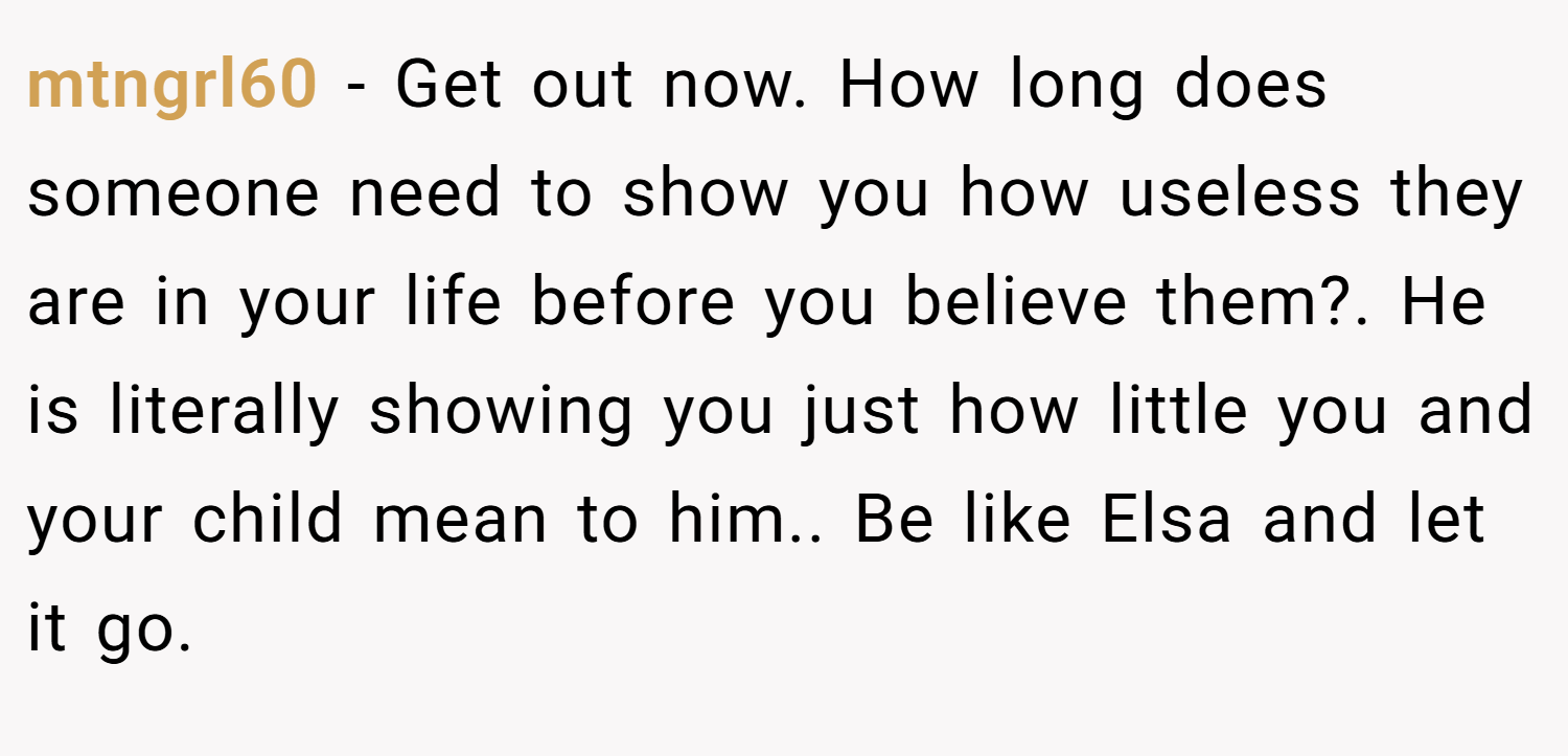 mtngrl60 − Get out now. How long does someone need to show you how useless they are in your life before you believe them?. He is literally showing you just how little you and your child mean to him.. Be like Elsa and let it go. 
