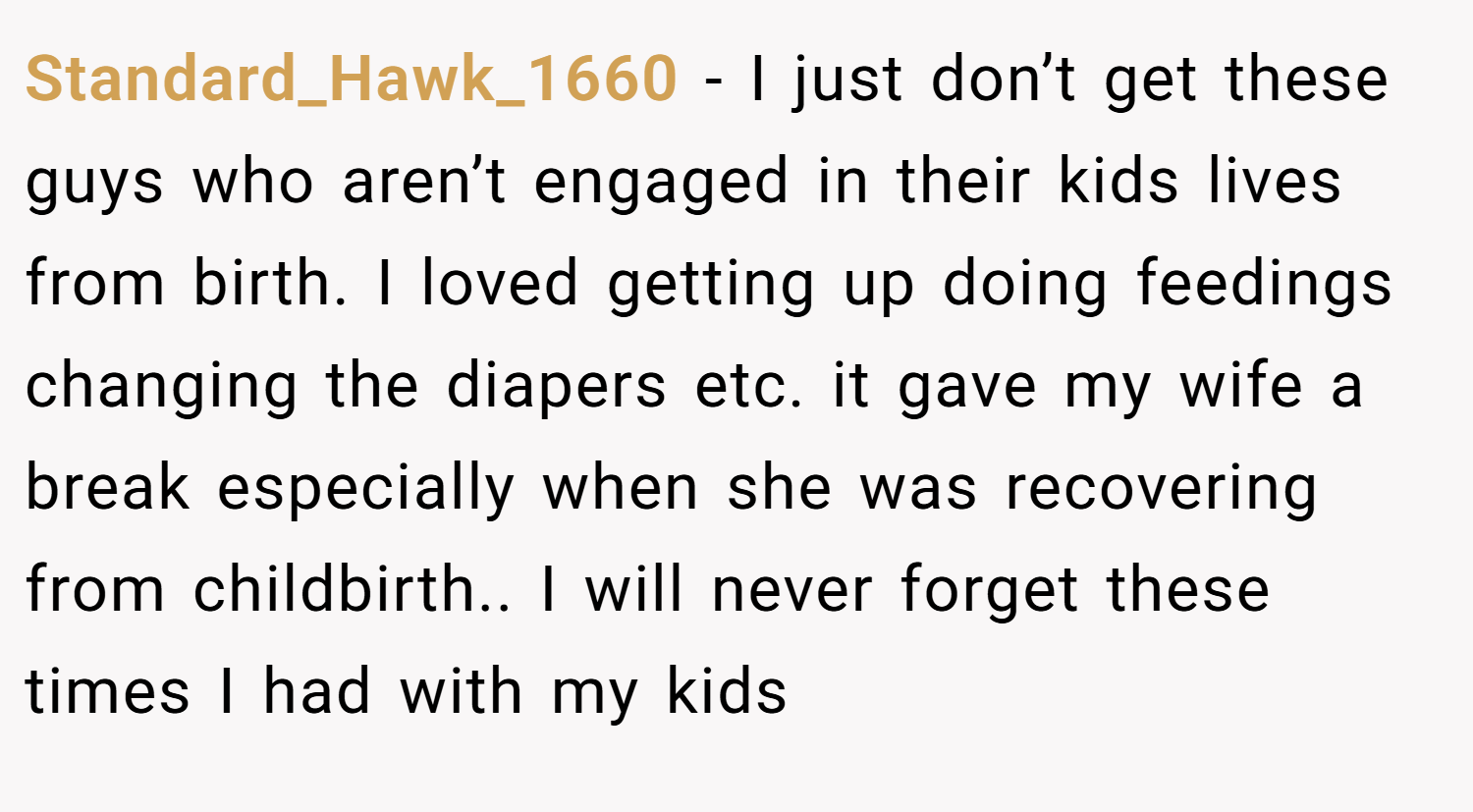 Standard_Hawk_1660 − I just don’t get these guys who aren’t engaged in their kids lives from birth. I loved getting up doing feedings changing the diapers etc. it gave my wife a break especially when she was recovering from childbirth.. I will never forget these times I had with my kids