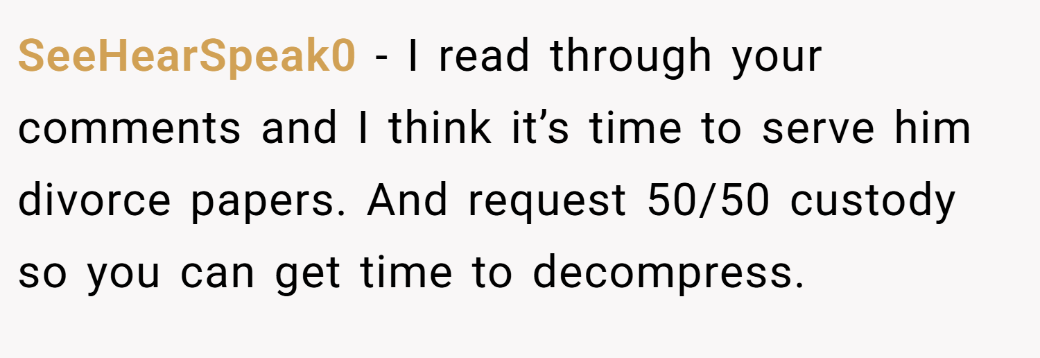 SeeHearSpeak0 − I read through your comments and I think it’s time to serve him divorce papers. And request 50/50 custody so you can get time to decompress.