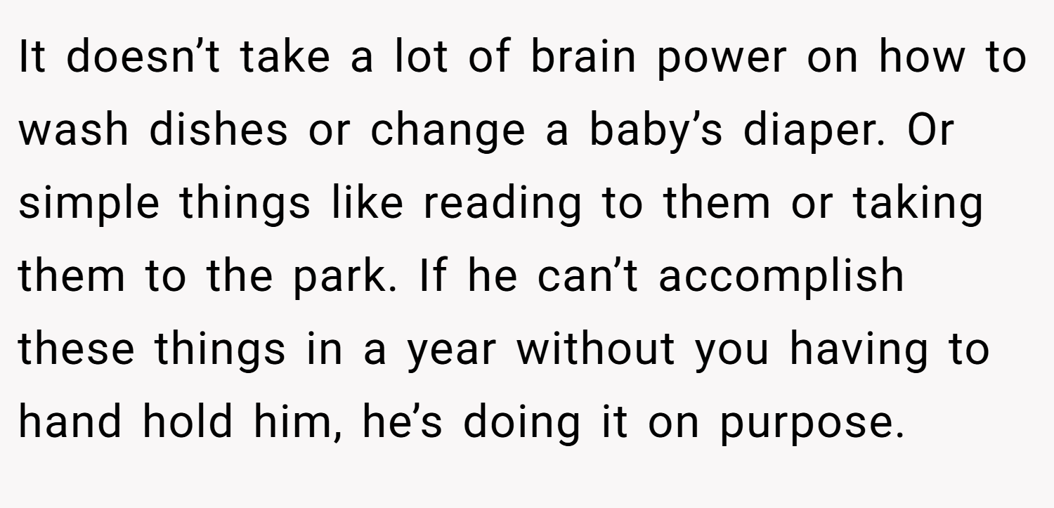 It doesn’t take a lot of brain power on how to wash dishes or change a baby’s diaper. Or simple things like reading to them or taking them to the park. If he can’t accomplish these things in a year without you having to hand hold him, he’s doing it on purpose.