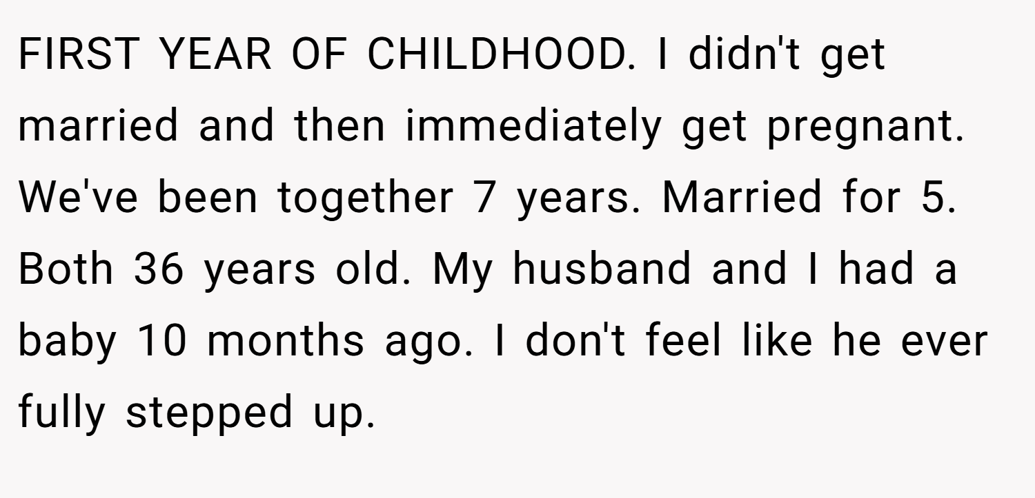 FIRST YEAR OF CHILDHOOD. I didn't get married and then immediately get pregnant. We've been together 7 years. Married for 5. Both 36 years old. My husband and I had a baby 10 months ago. I don't feel like he ever fully stepped up.