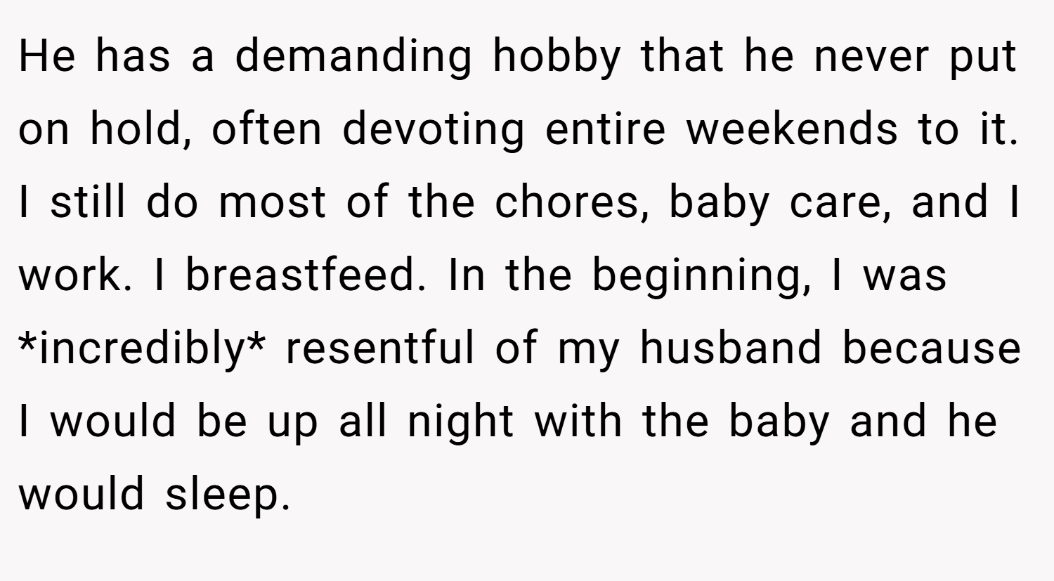 He has a demanding hobby that he never put on hold, often devoting entire weekends to it. I still do most of the chores, baby care, and I work. I breastfeed. In the beginning, I was *incredibly* resentful of my husband because I would be up all night with the baby and he would sleep.