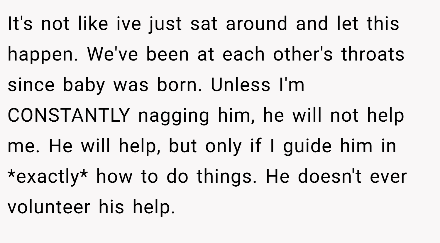 It's not like ive just sat around and let this happen. We've been at each other's throats since baby was born. Unless I'm CONSTANTLY nagging him, he will not help me. He will help, but only if I guide him in *exactly* how to do things. He doesn't ever volunteer his help.
