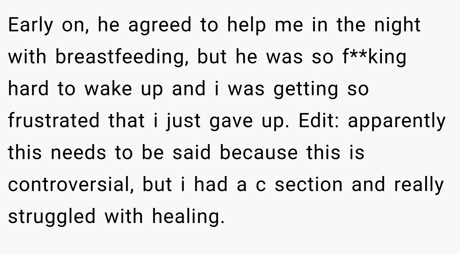 Early on, he agreed to help me in the night with breastfeeding, but he was so f**king hard to wake up and i was getting so frustrated that i just gave up. Edit: apparently this needs to be said because this is controversial, but i had a c section and really struggled with healing.