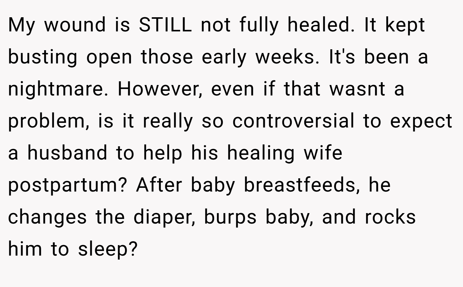 My wound is STILL not fully healed. It kept busting open those early weeks. It's been a nightmare. However, even if that wasnt a problem, is it really so controversial to expect a husband to help his healing wife postpartum? After baby breastfeeds, he changes the diaper, burps baby, and rocks him to sleep?