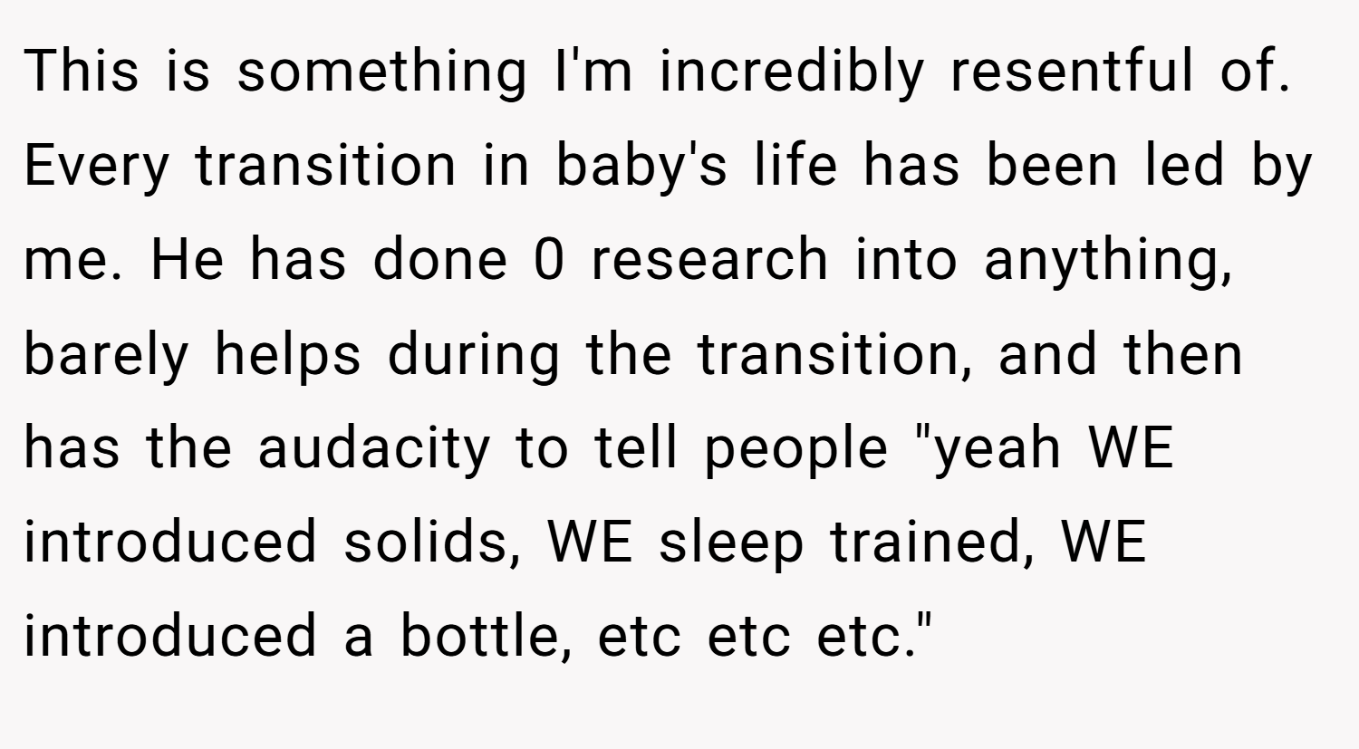 This is something I'm incredibly resentful of. Every transition in baby's life has been led by me. He has done 0 research into anything, barely helps during the transition, and then has the audacity to tell people 