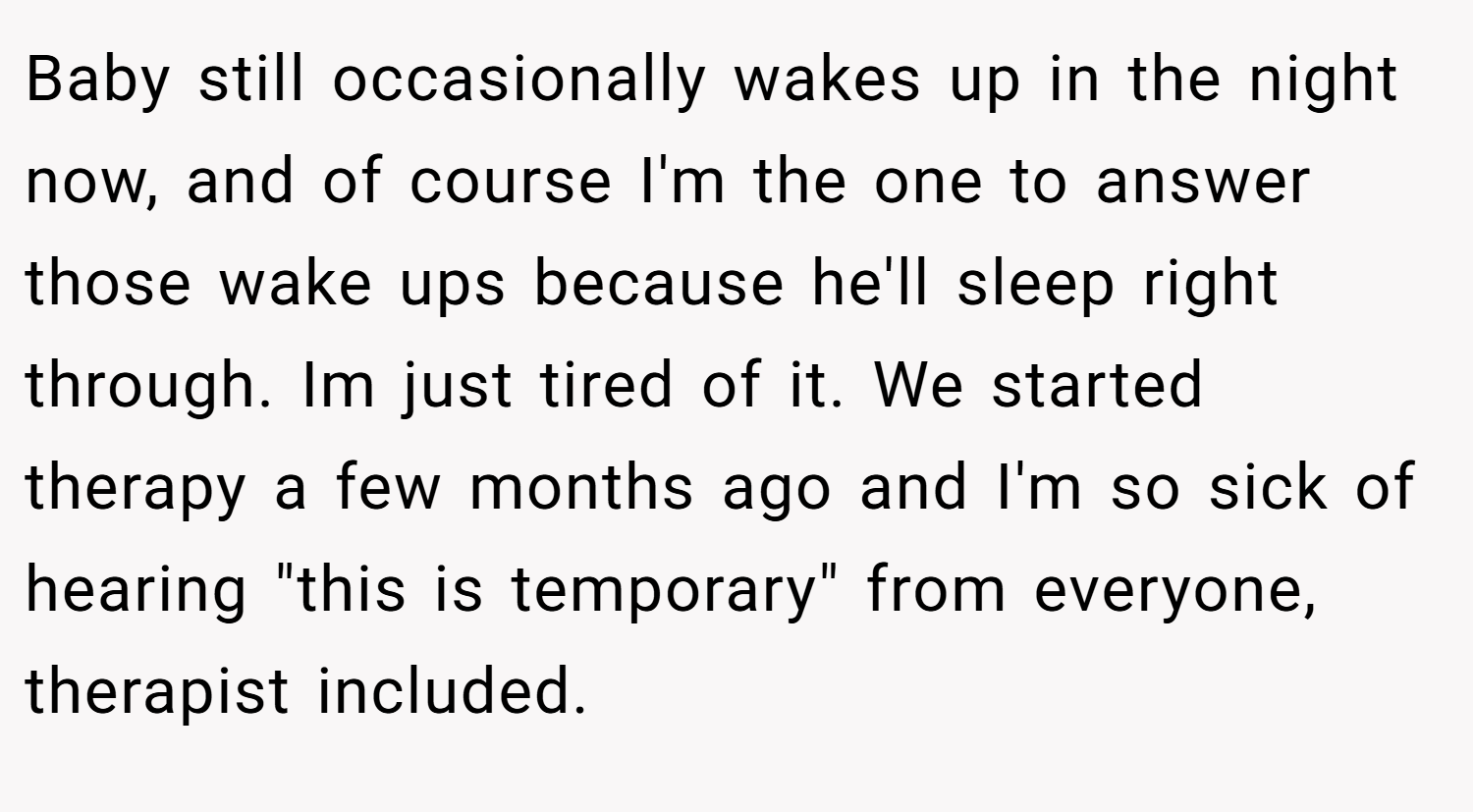 Baby still occasionally wakes up in the night now, and of course I'm the one to answer those wake ups because he'll sleep right through. Im just tired of it. We started therapy a few months ago and I'm so sick of hearing 