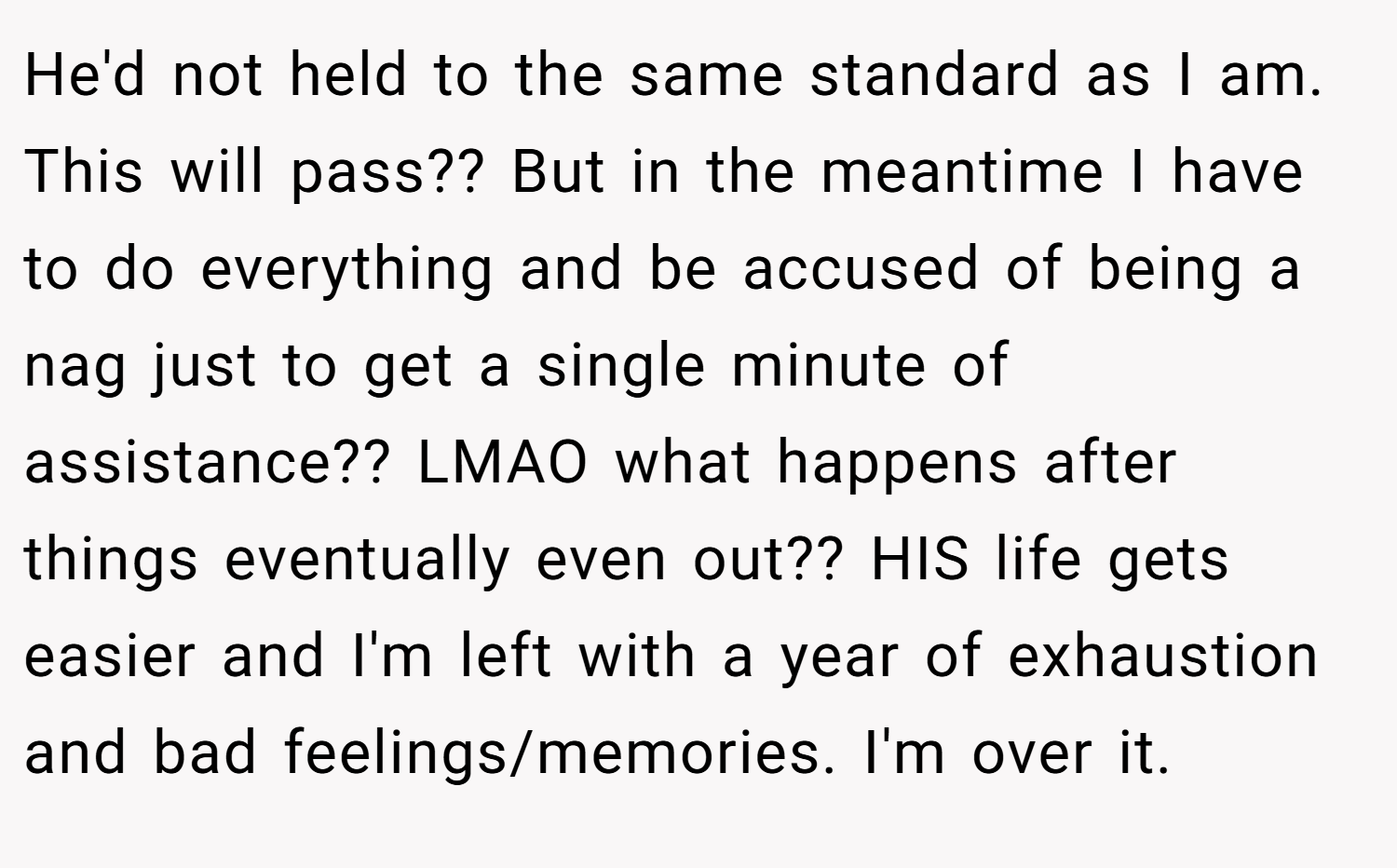 He'd not held to the same standard as I am. This will pass?? But in the meantime I have to do everything and be accused of being a nag just to get a single minute of assistance?? LMAO what happens after things eventually even out?? HIS life gets easier and I'm left with a year of exhaustion and bad feelings/memories. I'm over it.