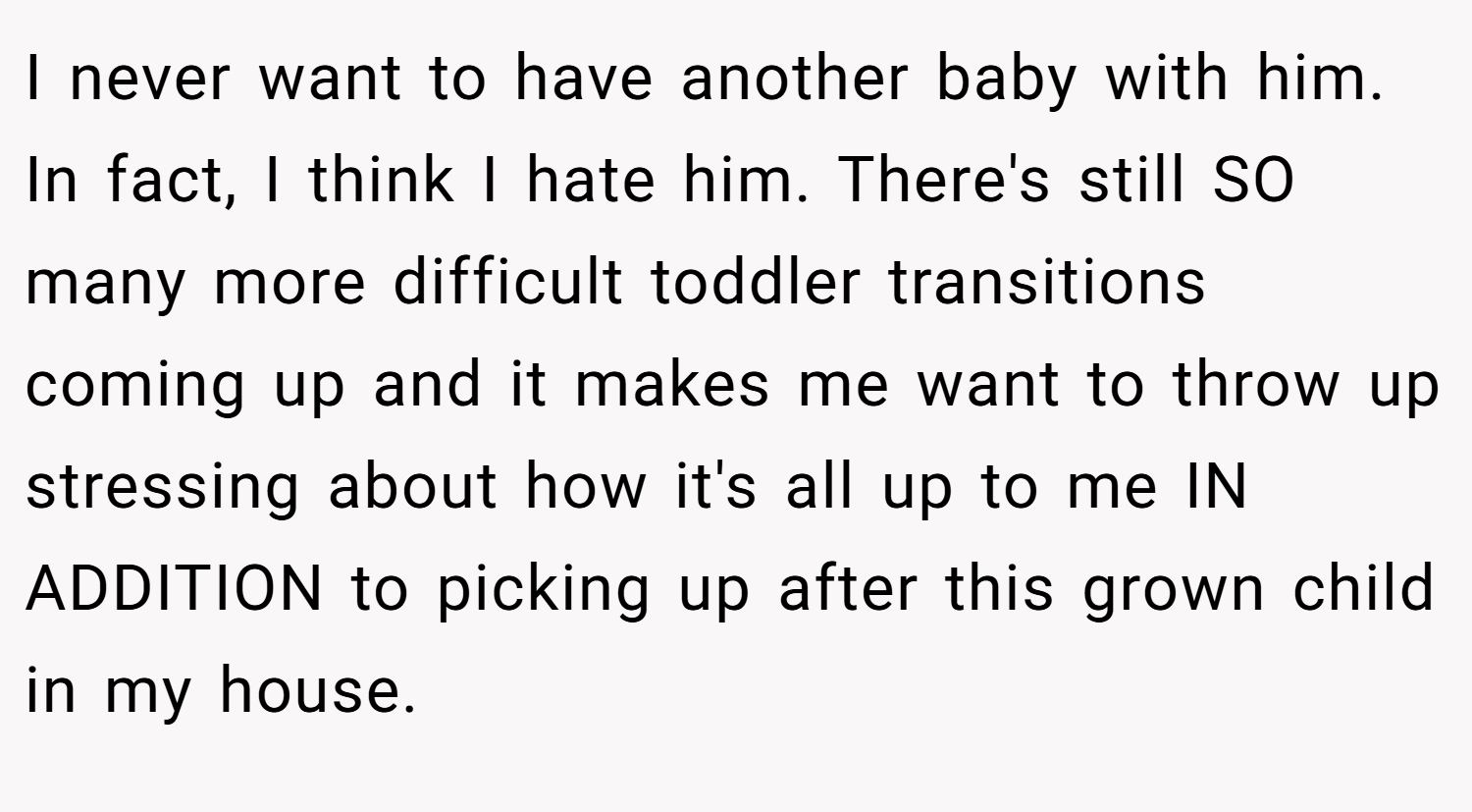 I never want to have another baby with him. In fact, I think I hate him. There's still SO many more difficult toddler transitions coming up and it makes me want to throw up stressing about how it's all up to me IN ADDITION to picking up after this grown child in my house.