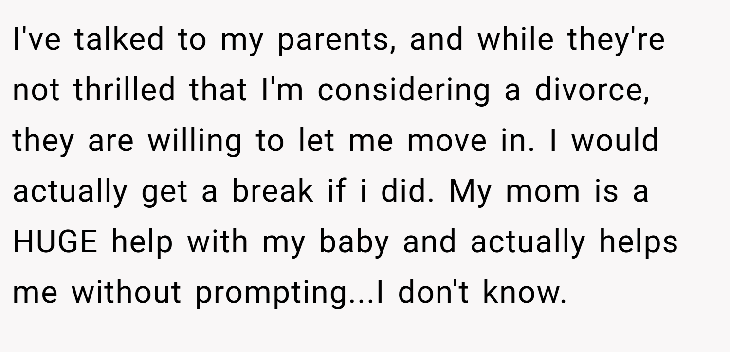 I've talked to my parents, and while they're not thrilled that I'm considering a divorce, they are willing to let me move in. I would actually get a break if i did. My mom is a HUGE help with my baby and actually helps me without prompting...I don't know.