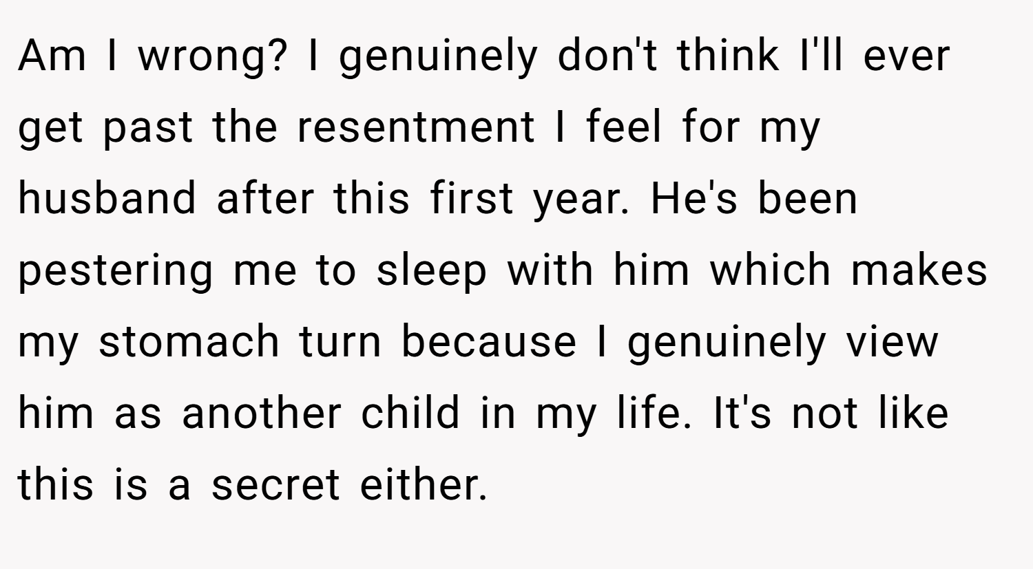 Am I wrong? I genuinely don't think I'll ever get past the resentment I feel for my husband after this first year. He's been pestering me to sleep with him which makes my stomach turn because I genuinely view him as another child in my life. It's not like this is a secret either.