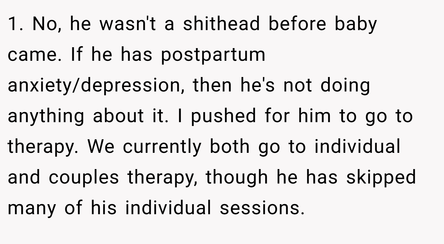 1. No, he wasn't a shithead before baby came. If he has postpartum anxiety/depression, then he's not doing anything about it. I pushed for him to go to therapy. We currently both go to individual and couples therapy, though he has skipped many of his individual sessions.