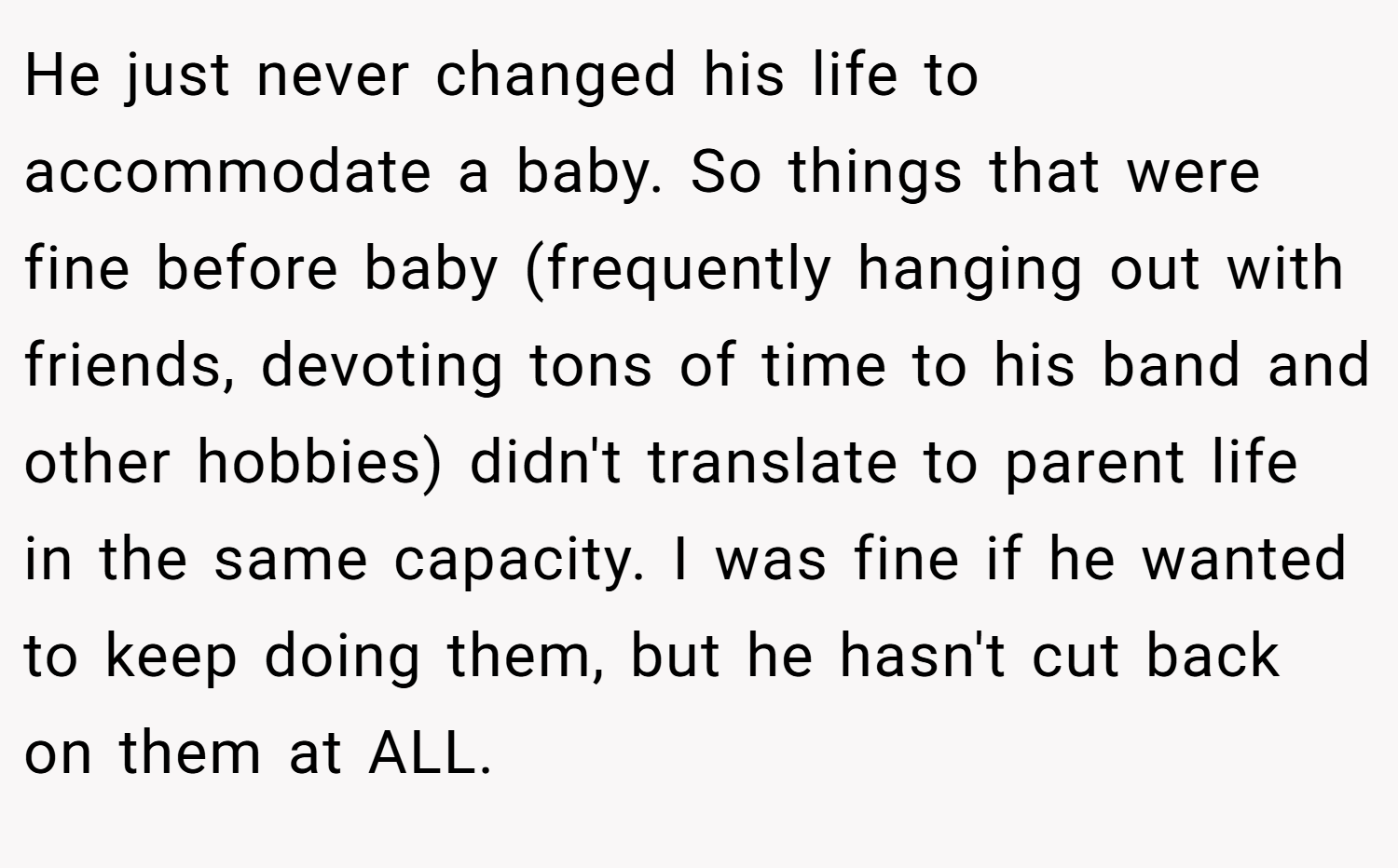 He just never changed his life to accommodate a baby. So things that were fine before baby (frequently hanging out with friends, devoting tons of time to his band and other hobbies) didn't translate to parent life in the same capacity. I was fine if he wanted to keep doing them, but he hasn't cut back on them at ALL.