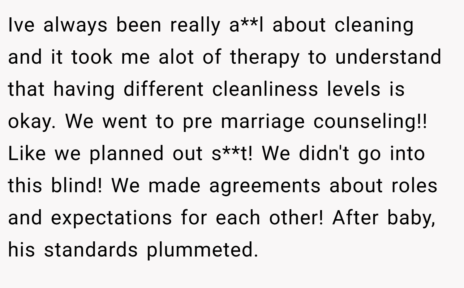 Ive always been really a**l about cleaning and it took me alot of therapy to understand that having different cleanliness levels is okay. We went to pre marriage counseling!! Like we planned out s**t! We didn't go into this blind! We made agreements about roles and expectations for each other! After baby, his standards plummeted.