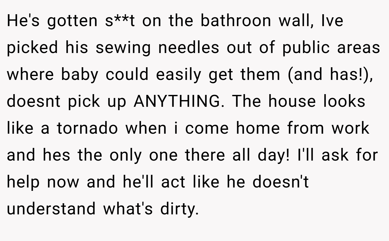 He's gotten s**t on the bathroon wall, Ive picked his sewing needles out of public areas where baby could easily get them (and has!), doesnt pick up ANYTHING. The house looks like a tornado when i come home from work and hes the only one there all day! I'll ask for help now and he'll act like he doesn't understand what's dirty.