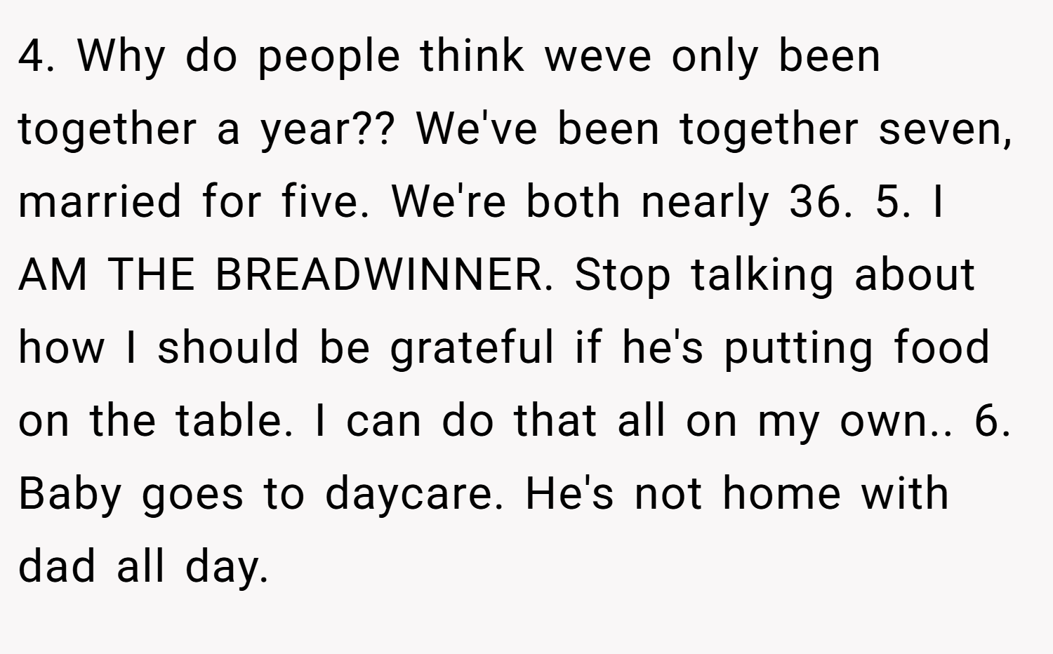 4. Why do people think weve only been together a year?? We've been together seven, married for five. We're both nearly 36. 5. I AM THE BREADWINNER. Stop talking about how I should be grateful if he's putting food on the table. I can do that all on my own.. 6. Baby goes to daycare. He's not home with dad all day.