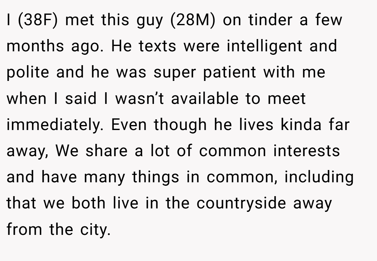 I (38F) met this guy (28M) on tinder a few months ago. He texts were intelligent and polite and he was super patient with me when I said I wasn’t available to meet immediately. Even though he lives kinda far away, We share a lot of common interests and have many things in common, including that we both live in the countryside away from the city.